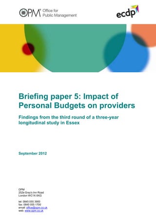 Briefing paper 5: Impact of
Personal Budgets on providers
Findings from the third round of a three-year
longitudinal study in Essex




September 2012




OPM
252B Gray‟s Inn Road
London WC1X 8XG

tel: 0845 055 3900
fax: 0845 055 1700
email: office@opm.co.uk
web: www.opm.co.uk
 