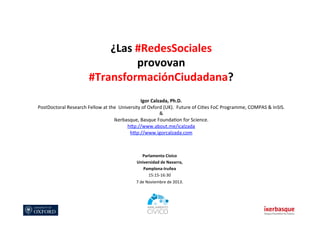 ¿Las	
  #RedesSociales	
  	
  
provovan	
  	
  
#TransformaciónCiudadana?	
  
	
  

	
  

Igor	
  Calzada,	
  Ph.D.	
  
PostDoctoral	
  Research	
  Fellow	
  at	
  the	
  	
  University	
  of	
  Oxford	
  (UK).	
  	
  Future	
  of	
  Ci?es	
  FoC	
  Programme,	
  COMPAS	
  &	
  InSIS.	
  
&	
  	
  	
  
Ikerbasque,	
  Basque	
  Founda?on	
  for	
  Science.	
  
hLp://www.about.me/icalzada	
  
hLp://www.igorcalzada.com	
  	
  
	
  
Parlamento	
  Cívico	
  
Universidad	
  de	
  Navarra,	
  	
  
Pamplona-­‐Iruñea	
  
15:15-­‐16:30	
  
7	
  de	
  Noviembre	
  de	
  2013.	
  

 