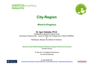 Dr.	
  Igor	
  Calzada,	
  Ph.D.	
  	
  
www.about.me/icalzada	
  //	
  www.euskalhiria.org	
  //	
  www.basquecity.org	
  //	
  h8p://www.cityregions.org	
  	
  	
  	
  
City-Region
Work-In-Progress
Dr. Igor Calzada, Ph.D.
PostDoctoral Research Fellow at the
University of Oxford (UK). Future of Cities FoC Programme, InSIS & COMPAS.
&
Ikerbasque, Basque Foundation for Science.
Social Innovation Methodological Workshop: Basque & Oresund Connection.
Scientific Director.
8th May 2013. STM @SanTelmoMuseum
Donostia-St-Sebastian
 