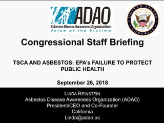LINDA REINSTEIN
Asbestos Disease Awareness Organization (ADAO)
President/CEO and Co-Founder
California
Linda@adao.us
Congressional Staff Briefing
TSCA AND ASBESTOS: EPA’s FAILURE TO PROTECT
PUBLIC HEALTH
September 26, 2018
 