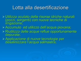 Lotta alla desertificazione Utilizzo oculato delle risorse idriche naturali (pozzi, sorgenti) con nuove tecniche di irrigazione; Accumulo  ed utilizzo dell’acqua piovana; Riutilizzo delle acque reflue opportunamente depurate; Applicazione di nuove tecnologie per desalinizzare l’acqua salmastra; 