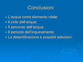 Conclusioni  L’acqua come elemento vitale; Il ciclo dell’acqua; Il percorso dell’acqua; Il pericolo dell’inquinamento; La desertificazione e possibili soluzioni. 