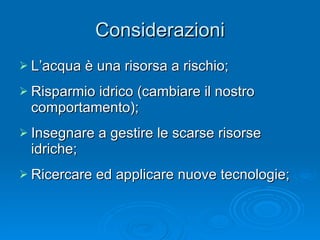 Considerazioni L’acqua è una risorsa a rischio; Risparmio idrico (cambiare il nostro comportamento); Insegnare a gestire le scarse risorse idriche; Ricercare ed applicare nuove tecnologie;  