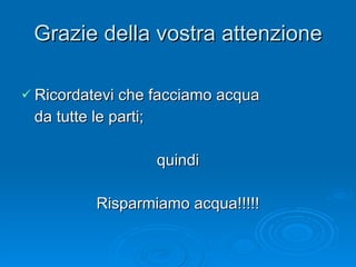 Grazie della vostra attenzione Ricordatevi che facciamo acqua  da tutte le parti; quindi Risparmiamo acqua!!!!! 