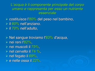L’acqua è il componente principale del corpo umano e rappresenta per esso un nutriente essenziale costituisce l’ 80%  del peso nel bambino,  il  60%  nell’anziano.  il  70%  nell’adulto,  Nel sangue troviamo l' 83%  d'acqua,  nei reni l' 82% ,  nei muscoli il  75% ,  nel cervello il  74 % ,  nel fegato il  69% ,  e nelle ossa il  22% . 