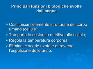 Principali funzioni biologiche svolte dall’acqua Costituisce l’elemento strutturale del corpo umano (cellule); Trasporta le sostanze nutritive alle cellule;  Regola la temperatura corporea; Elimina le scorie azotate attraverso l’espulsione delle urine. 