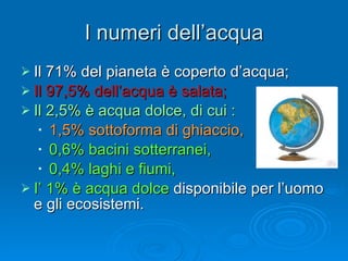 I numeri dell’acqua Il 71% del pianeta è coperto d’acqua; Il 97,5% dell’acqua è salata; Il 2,5% è acqua dolce, di cui : 1,5% sottoforma di ghiaccio, 0,6% bacini sotterranei, 0,4% laghi e fiumi, I’ 1% è acqua dolce  disponibile per l’uomo e gli ecosistemi. 
