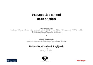 #Basque	
  &	
  #Iceland	
  
#Connec1on	
  
	
  
	
  
	
  
Igor	
  Calzada,	
  Ph.D.	
  
PostDoctoral	
  Research	
  Fellow	
  at	
  the	
  	
  University	
  of	
  Oxford	
  (UK).	
  	
  Future	
  of	
  Ci?es	
  FoC	
  Programme,	
  COMPAS	
  &	
  InSIS.	
  
&	
  	
  Ikerbasque,	
  Basque	
  Founda?on	
  for	
  Science.	
  
	
  
&	
  
	
  
Antonio	
  Casado,	
  Ph.D.	
  
Lecturer	
  &	
  Researcher	
  at	
  the	
  University	
  of	
  the	
  Basque	
  Country.	
  
University	
  of	
  Iceland,	
  Reykjavik	
  
14:00	
  
27th	
  September	
  2013.	
  
 