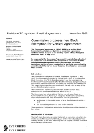 Revision of EC regulation of vertical agreements                                         November 2009

Contacts

For further information,             Commission proposes new Block
please contact your usual
Eversheds contact or                 Exemption for Vertical Agreements
Mogens Aarestrup Vind
Partner
+45 33 75 05 05                      The Commission’s proposal of 28 July 2009 for a revised Block
mogensvind@eversheds.com             Exemption Regulation and Guidelines on vertical agreements
                                     contains limited changes to the existing regime which, if adopted,
For a full list of our offices and   come into effect in May 2010.
contact details please visit


www.eversheds.com                    In response to the Commission’s proposal Eversheds has submitted
                                     its comments on 2 October 2009. Eversheds is concerned that the
                                     proposed changes may reduce legal certainty and add to the
                                     compliance burden of many companies. In particular concerning the
                                     amendment of the market share threshold Eversheds has expressed
                                     their concern.



                                     Introduction
                                     The current Block Exemption for vertical agreements expires on 31 May
                                     2010. The Commission published on 28 July 2009 a draft of a replacement
                                     Block Exemption (the "Draft Block Exemption") and the accompanying
                                     Guidelines on Vertical Restraints (the "Draft Guidelines"). Companies should
                                     note that no transitional period is included in the proposed Block Exemption.
                                     This means that companies must comply with the new rules as soon as the
                                     current Block Exemption expires.
                                     The Commission’s preliminary assessment is that the current Block
                                     Exemption and guidelines have worked well in practice.
                                     The Commission has not considered that the current rules should be
                                     fundamentally modified, however, it recognizes that there have been two
                                     major developments that have an impact on vertical agreements:
                                        •   an increase in the market power of large distributors and retailers;
                                            and
                                        •   the increased significance of sales on the Internet.
                                     These suggested changes that relate to the developments will be discussed in
                                     turn below:


                                     Market power of the buyer
                                     The Draft Block Exemption provides the benefit of exemption only where the
                                     market share of the supplier and the buyer for the relevant goods/services
                                     does not exceed 30 per cent. Previously only the supplier's market share was
                                     generally taken into account.


                                                                                                                     1
 