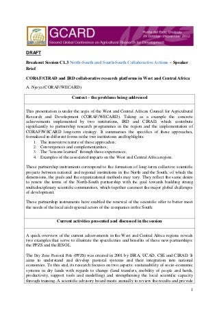 DRAFT

Breakout Session C1.3 North-South and South-South Collaborative Actions – Speaker
Brief

CORAF/CIRAD and IRD collaborative research platforms in West and Central Africa

A. Njoya (CORAF/WECARD)

                          Context – the problems being addressed


This presentation is under the aegis of the West and Central African Council for Agricultural
Research and Development (CORAF/WECARD). Taking as a example the concrete
achievements implemented by two institutions, IRD and CIRAD, which contribute
significantly to partnership research programmes in the region and the implementation of
CORAF/WECARD long-term strategy. It summarises the specifics of these approaches,
formalized in different forms in the two institutions and highlights:
    1. The innovative nature of these approaches;
    2. Convergences and complementarities;
    3. The "lessons learned" through these experiences;
    4. Examples of the associated impacts on the West and Central Africa region.

These partnership instruments correspond to the formation of long-term collective scientific
projects between national and regional institutions in the North and the South, of which the
dimensions, the goals and the organizational methods may vary. They reflect the same desire
to renew the terms of the North-South partnership with the goal towards building strong
multidisciplinary scientific communities, which together can meet the major global challenges
of development.

These partnership instruments have enabled the renewal of the scientific offer to better meet
the needs of the local and regional actors of the companies in the South.


                 Current activities presented and discussed in the session


A quick overview of the current achievements in the West and Central Africa regions reveals
two examples that serve to illustrate the specificities and benefits of these new partnerships:
the PPZS and the IESOL.

The Dry Zone Pastoral Pole (PPZS) was created in 2001 by ISRA, UCAD, CSE and CIRAD. It
aims to understand and develop pastoral systems and their integration into national
economies. To this end, its research focuses on two aspects: sustainability of socio-economic
systems in dry lands with regards to change (land transfers, mobility of people and herds,
productivity, support tools and modelling) and strengthening the local scientific capacity
through training. A scientific advisory board meets annually to review the results and provide

                                                                                             1
 