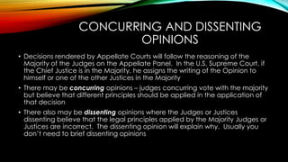 CONCURRING AND DISSENTING
OPINIONS
• Decisions rendered by Appellate Courts will follow the reasoning of the
Majority of the Judges on the Appellate Panel. In the U.S, Supreme Court, if
the Chief Justice is in the Majority, he assigns the writing of the Opinion to
himself or one of the other Justices in the Majority
• There may be concurring opinions – judges concurring vote with the majority
but believe that different principles should be applied in the application of
that decision
• There also may be dissenting opinions where the Judges or Justices
dissenting believe that the legal principles applied by the Majority Judges or
Justices are incorrect. The dissenting opinion will explain why. Usually you
don’t need to brief dissenting opinions
 