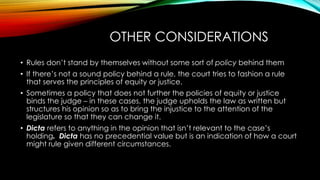OTHER CONSIDERATIONS
• Rules don’t stand by themselves without some sort of policy behind them
• If there’s not a sound policy behind a rule, the court tries to fashion a rule
that serves the principles of equity or justice.
• Sometimes a policy that does not further the policies of equity or justice
binds the judge – in these cases, the judge upholds the law as written but
structures his opinion so as to bring the injustice to the attention of the
legislature so that they can change it.
• Dicta refers to anything in the opinion that isn’t relevant to the case’s
holding. Dicta has no precedential value but is an indication of how a court
might rule given different circumstances.
 