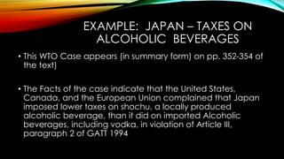 EXAMPLE: JAPAN – TAXES ON
ALCOHOLIC BEVERAGES
• This WTO Case appears (in summary form) on pp. 352-354 of
the text)
• The Facts of the case indicate that the United States,
Canada, and the European Union complained that Japan
imposed lower taxes on shochu, a locally produced
alcoholic beverage, than it did on imported Alcoholic
beverages, including vodka, in violation of Article III,
paragraph 2 of GATT 1994
 