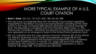 MORE TYPICAL EXAMPLE OF A U.S.
COURT CITATION
• Bush v. Gore, 531 U.S.; 121 S.Ct. 525; 148 L.Ed 2d, 388
• This was a law suit originally filed with the Florida Court System regarding
irregularities in the Beach County Canvassing Board’s handling of the voter
returns in the hotly contested 2000 election between Governor George W.
Bush, the Republican candidate and Vice President Albert Gore, Jr., the
Democratic candidate. Ultimately the decision of the Florida Supreme Court
was appealed on an emergency basis to the United States Supreme Court.
• 531 U.S. indicates that the case opinion is found in Volume 531 of the official
U.S. Reports (Supreme Court Cases) and appears on page 98 of that
volume; it is also published in the Supreme Court Reporter (S.Ct.) published
by the West Publishing Co. in Volume 121, page 525 and in the reports
published by the Lawyers Cooperative Publishing Corporation (L. Ed.) in
Volume 148, page 388. The opinions are identical.
 