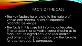 FACTS OF THE CASE
•The key factors here relate to the nature of
vodka and shochu, a similar Japanese
alcoholic beverage
•The facts in this case fall into two categories:
(1)characteristics of vodka versus shochu as to
manufacture ingredients, and user market,
and others; and (2)facts as to how the tax rate
for each product is composed.
 