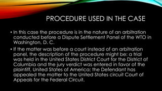 PROCEDURE USED IN THE CASE
• In this case the procedure is in the nature of an arbitration
conducted before a Dispute Settlement Panel of the WTO in
Washington, D. C.
• If the matter was before a court instead of an arbitration
panel, the description of the procedure might be: a trial
was held in the United States District Court for the District of
Columbia and the jury verdict was entered in favor of the
plaintiff, United States of America; the Defendant has
appealed the matter to the United States circuit Court of
Appeals for the Federal Circuit.
 