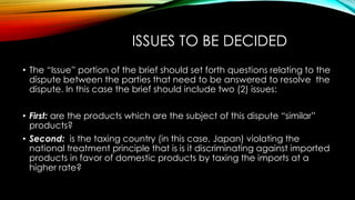ISSUES TO BE DECIDED
• The “Issue” portion of the brief should set forth questions relating to the
dispute between the parties that need to be answered to resolve the
dispute. In this case the brief should include two (2) issues:
• First: are the products which are the subject of this dispute “similar”
products?
• Second: is the taxing country (in this case, Japan) violating the
national treatment principle that is is it discriminating against imported
products in favor of domestic products by taxing the imports at a
higher rate?
 
