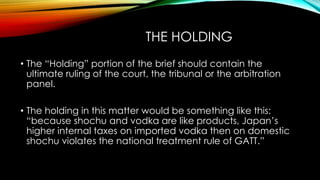 THE HOLDING
• The “Holding” portion of the brief should contain the
ultimate ruling of the court, the tribunal or the arbitration
panel.
• The holding in this matter would be something like this:
“because shochu and vodka are like products, Japan’s
higher internal taxes on imported vodka then on domestic
shochu violates the national treatment rule of GATT.”
 
