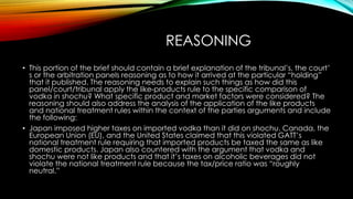 REASONING
• This portion of the brief should contain a brief explanation of the tribunal’s, the court’
s or the arbitration panels reasoning as to how it arrived at the particular “holding”
that it published. The reasoning needs to explain such things as how did this
panel/court/tribunal apply the like-products rule to the specific comparison of
vodka in shochu? What specific product and market factors were considered? The
reasoning should also address the analysis of the application of the like products
and national treatment rules within the context of the parties arguments and include
the following:
• Japan imposed higher taxes on imported vodka than it did on shochu. Canada, the
European Union (EU), and the United States claimed that this violated GATT’s
national treatment rule requiring that imported products be taxed the same as like
domestic products. Japan also countered with the argument that vodka and
shochu were not like products and that it’s taxes on alcoholic beverages did not
violate the national treatment rule because the tax/price ratio was “roughly
neutral.”
 