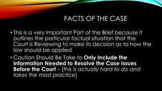 FACTS OF THE CASE
• This is a very Important Part of the Brief because it
outlines the particular factual situation that the
Court is Reviewing to make its decision as to how the
law should be applied
• Caution Should Be Take to Only Include the
Information Needed to Resolve the Case Issues
Before the Court – [this is actually hard to do and
takes the most practice]
 