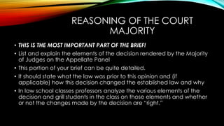 REASONING OF THE COURT
MAJORITY
• THIS IS THE MOST IMPORTANT PART OF THE BRIEF!
• List and explain the elements of the decision rendered by the Majority
of Judges on the Appellate Panel
• This portion of your brief can be quite detailed.
• It should state what the law was prior to this opinion and (if
applicable) how this decision changed the established law and why
• In law school classes professors analyze the various elements of the
decision and grill students in the class on those elements and whether
or not the changes made by the decision are “right.”
 