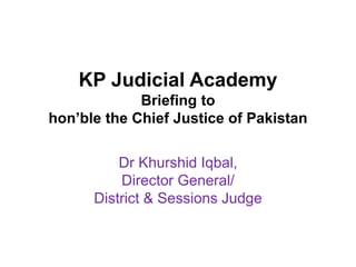 KP Judicial Academy
Briefing to
hon’ble the Chief Justice of Pakistan
Dr Khurshid Iqbal,
Director General/
District & Sessions Judge
 