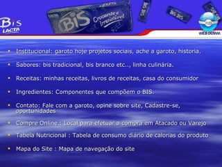 Institucional : garoto hoje projetos sociais, ache a garoto, historia. Sabores : bis tradicional, bis branco etc.., linha culinária. Receitas: minhas receitas, livros de receitas, casa do consumidor Ingredientes : Componentes que compõem o BIS. Contato : Fale com a garoto, opine sobre site, Cadastre-se, oportunidades Compre Online : Local para efetuar a compra em Atacado ou Varejo Tabela Nutricional : Tabela de consumo di ário de calorias do produto Mapa do Site : Mapa de navegação do site 