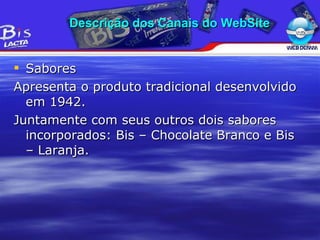 Sabores Apresenta o produto tradicional desenvolvido em 1942. Juntamente com seus outros dois sabores incorporados: Bis – Chocolate Branco e Bis – Laranja. Descrição dos Canais do WebSite 