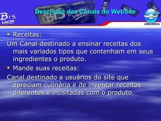 Receitas: Um Canal destinado a ensinar receitas dos mais variados tipos que contenham em seus ingredientes o produto. Mande suas receitas: Canal destinado a usuários do site que apreciam culinária e de inventar receitas diferentes e inusitadas com o produto. Descrição dos Canais do WebSite 