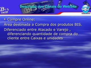 Compre Online: Área destinada a Compra dos produtos BIS. Diferenciado entre Atacado e Varejo , diferenciando quantidade de compra do cliente entre Caixas e unidades Descrição dos Canais do WebSite 