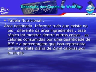 Tabela Nutricional : Área destinada  Informar tudo que existe no bis , diferente da área ingredientes , esse tópico irá mostrar dentre outras coisas , as calorias consumidas por uma quantidade de BIS e a porcentagem que isso representa em uma dieta diária de 2 mil calorias por exemplo Descrição dos Canais do WebSite 