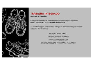 TRABALHO	INTEGRADO
BRIEFING	DE	CRIAÇÃO
Cada	grupo	deverá	criar	uma	campanha	publicitária	para	o	produto	
CHUCK	TAYLOR	ALL	STAR	DA	MARCA	CONVERSE.
As	orientações	para	formatação	e	entrega	do	trabalho	serão	passadas	em	
cada	uma	das	disciplinas:
REDAÇÃO	PUBLICITÁRIA	I
CRIAÇÃO/DIREÇÃO	DE	ARTE	I
FOTOGRAFIA	PUBLICITÁRIA
CRIAÇÃO/PRODUÇÃO	PUBLICITÁRIA	PARA	RÁDIO
 
