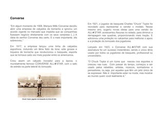 “Em algum momento de 1908, Marquis Mills Converse decidiu
abrir uma empresa de calçados de borracha e ignorou um
acordo vigente no mercado que impedia que as companhias
fizessem negócio diretamente com os seus varejistas [...] A
ideia do senhor Converse deu certo. E o mais importante, ela
sobreviveu.”
Em 1917, a empresa lançou uma linha de calçados
esportivos, incluindo um tênis feito de lona, sola grossa e
biqueira de borracha que revolucionou o basquete, esporte
que se tornava cada vez mais popular entre os americanos.
Criou assim um calçado inovador para a época, o
mundialmente famoso CONVERSE ALL★STAR, com o selo
de estrela na parte lateral do tornozelo.
Converse
Em 1921, o jogador de basquete Charles “Chuck” Taylor foi
recrutado para representar e vender o modelo. Nesse
mesmo ano, sugeriu novas ideias para uma versão do
ALL★STAR: acrescentou fissuras no solado, para diminuir a
derrapagem nas quadras, proporcionando mais tração. E
adicionou uma proteção no calcanhar para melhorar o apoio
e a proteção do tornozelo dos jogadores.
Lançado em 1923, o Converse ALL★STAR com sua
assinatura foi um sucesso instantâneo, sendo o único tênis
usado por todos os jogadores de basquete, profissional ou
universitário.
“O Chuck Taylor é um ícone que nasceu nos esportes e
cresceu nas ruas. Com passar do tempo, começou a ser
usado pelos rebeldes, artistas, músicos, sonhadores e
pensadores, ou seja, por aqueles que têm um jeito único de
se expressar. Não é importante estar na moda, mas mostrar
ao mundo quem você realmente é.”
 