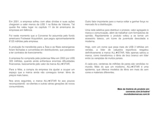 Em 2001, a empresa sofreu com altas dívidas e suas ações
chegaram a valer menos de US$ 1 na Bolsa de Valores. Tal
queda lhe valeu lugar no capítulo 11 da lei americana de
empresas em falência.
Foi neste momento que a Converse foi assumida pelo fundo
americano Footwear Acquisition, que pagou aproximadamente
€125 milhões pela empresa.
A produção foi transferida para a Ásia e as filiais estrangeiras
foram fechadas e convertidas em distribuidores, que passaram
a ter contratos de licenciamento
A empresa foi comprada pela poderosa Nike em 2003 por US$
305 milhões, quando ainda enfrentava enormes dificuldades
financeiras, basicamente pelo valor da marca ALL★STAR.
Para a Nike, a compra da empresa iria ajudar a ocupar um
espaço que a marca ainda não conseguiu tomar: tênis de
preços mais baixo.
Nos anos seguintes, a marca ALL★STAR foi aos poucos
reconquistando ex-clientes e outras várias gerações de novos
consumidores.
Outro fator importante para a marca voltar a ganhar força no
mercado foi a distribuição.
Uma rede seletiva para distribuir o produto, valor agregado à
marca e comunicação, além de trabalhar com formadores de
opinião. Rapidamente o produto voltou a se tornar um
acessório básico, um ícone da juventude descolada e
moderna.
Hoje, com um nome que pesa mais de US$ 2 bilhões em
vendas, a líder de calçados esportivos resgatou
definitivamente a marca ALL★STAR. Não apenas salvou a
marca, como transformou o tênis de bico branco em líder
entre os varejistas de muitos países.
A cada ano, centenas de milhões de pares são vendidas no
mundo. Mais do que um modismo, ALL★STAR é uma
epidemia, que oferece modelos de tênis em mais de cem
cores e materiais diferentes.
Mais da história do produto em:
converse.com.br/sobre/
mundodasmarcas.com.br
 