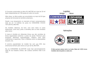 A Converse comercializa os tênis ALL★STAR em mais de 35 mil
lojas independentes em 160 países ao redor do mundo.
Além disso, os tênis podem ser encontrados na mais de 90 lojas
próprias da Converse em território americano.
Desde o seu lançamento no mercado já foram comercializados
mais de um 1.3 bilhões de pares do CONVERSE CHUCK
TAYLOR ALL★STAR.
Os modelos clássicos, de lona, com cano baixo (e cores
tradicionais, como azul, preto e vermelho) são os mais vendidos
pela marca.
A marca é dividida em diferentes linhas que são vendidas de
forma segmentada conforme o ponto de venda: Premium para
boutiques altamente especializadas, Clássico para lojas
multimarcas e esportivas, Rock e Militares entre os especialistas
de jeans, etc.
A enorme popularidade do modelo faz com que 65% dos
americanos tenham pelo menos um par de ALL★STAR.
Se um CONVERSE ALL★STAR custa hoje aproximadamente
US$ 45 nos Estados Unidos, ele custava somente US$ 6 em
1957.
Logotipo
Antigo Novo
Aplicações
O tênis jamais esteve tanto na moda. Mais de 3.000 novos
modelos são lançados a cada ano.
 