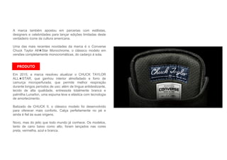 A marca também apostou em parcerias com estilistas,
designers e celebridades para lançar edições limitadas deste
verdadeiro ícone da cultura americana.
Uma das mais recentes novidades da marca é o Converse
Chuck Taylor All★Star Monochrome, o clássico modelo em
versões completamente monocromáticas, do cadarço à sola.
Em 2015, a marca resolveu atualizar o CHUCK TAYLOR
ALL★STAR, que ganhou interior almofadado e forro de
camurça microperfurada, que permite melhor respiração
durante longos períodos de uso; além de língua antideslizante,
tecido de alta qualidade, entressola totalmente branca e
palmilha Lunarlon, uma espuma leve e elástica com tecnologia
de amortecimento.
Batizado de CHUCK II, o clássico modelo foi desenvolvido
para oferecer mais conforto. Calça perfeitamente no pé e
ainda é fiel às suas origens.
Novo, mas do jeito que todo mundo já conhece. Os modelos,
tanto de cano baixo como alto, foram lançados nas cores
preta, vermelha, azul e branca.
PRODUTO
 