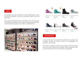 A estratégia de preço é baseada no custo de fabricação x custo
de venda ao atacado x custo de venda total. Está em torno de
R$ 219,00.
Este valor é bem aceito pelos consumidores, uma vez que, além
dos benefícios tangíveis, os aspectos intangíveis são almejados
e valorizados pelo público alvo: estilo e comportamento.
PREÇO
DISTRIBUIÇÃO
A marca não possui lojas próprias no Brasil e se adequa aos
principais pontos de venda, inclusive na disposição dos
produtos em cada loja.
O produto é vendido no varejo e os principais canais de vendas
são as as lojas multimarcas de grande, médio e pequeno porte,
cujo percentual de lucro varia conforme a negociação.
 