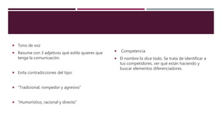  Tono de voz
 Resume con 3 adjetivos qué estilo quieres que
tenga la comunicación.
 Evita contradicciones del tipo:
 “Tradicional, rompedor y agresivo”
 “Humorístico, racional y directo”
 Competencia
 El nombre lo dice todo. Se trata de identificar a
tus competidores, ver qué están haciendo y
buscar elementos diferenciadores.
 