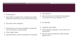  Antecedentes
 Aquí debes recopilar otras campañas que estés
haciendo actualmente o que hayas hecho antes.
 Esto tiene varios objetivos:
 Garantizar que tu nueva campaña es coherente
con el resto de tu comunicación
 Evitar repetir ideas
 Aprender de los errores cometidos en el pasado
 Mandatorios
 Este nombre tan raro significa básicamente
“cosas que tienen que aparecer sí o sí”.
 Por ejemplo:
 Logotipos adicionales
 Texto legal (por ejemplo, si vas a hacer una
promoción)
 Vías de contacto (teléfono, redes sociales,
página web…)
 