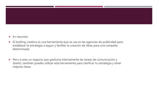  En resumen
 El briefing creativo es una herramienta que se usa en las agencias de publicidad para
establecer la estrategia a seguir y facilitar la creación de ideas para una campaña
determinada.
 Pero si eres un negocio que gestiona internamente las tareas de comunicación y
diseño, también puedes utilizar esta herramienta para clarificar tu estrategia y tener
mejores ideas.
 