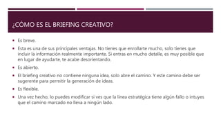 ¿CÓMO ES EL BRIEFING CREATIVO?
 Es breve.
 Esta es una de sus principales ventajas. No tienes que enrollarte mucho, solo tienes que
incluir la información realmente importante. Si entras en mucho detalle, es muy posible que
en lugar de ayudarte, te acabe desorientando.
 Es abierto.
 El briefing creativo no contiene ninguna idea, solo abre el camino. Y este camino debe ser
sugerente para permitir la generación de ideas.
 Es flexible.
 Una vez hecho, lo puedes modificar si ves que la línea estratégica tiene algún fallo o intuyes
que el camino marcado no lleva a ningún lado.
 