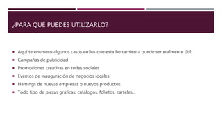 ¿PARA QUÉ PUEDES UTILIZARLO?
 Aquí te enumero algunos casos en los que esta herramienta puede ser realmente útil:
 Campañas de publicidad
 Promociones creativas en redes sociales
 Eventos de inauguración de negocios locales
 Hamings de nuevas empresas o nuevos productos
 Todo tipo de piezas gráficas: catálogos, folletos, carteles…
 