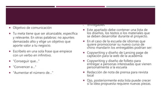  Objetivo de comunicación
 Tu meta tiene que ser alcanzable, específica
y relevante. En otras palabras: no apuntes
demasiado alto y elige un objetivo que
aporte valor a tu negocio.
 Escríbelo en una sola frase que empiece
con un verbo en infinitivo.
 “Conseguir que…”
 “Convencer a…”
 “Aumentar el número de…”
 Entregables
 Este apartado debe contener una lista de
los diseños, los textos o los materiales que
se deben desarrollar durante el proyecto.
 En el caso de la escuela de idiomas que
quiere promocionar su nuevo curso de
chino mandarín los entregables podrían ser:
 Copywriting y diseño de Lansing page de
captación para la web de la academia
 Copywriting y diseño de folleto para
entregar a personas interesadas que vienen
personalmente a la escuela
 Redacción de nota de prensa para revista
local
 Ojo, posteriormente esta lista puede crecer
si la idea propuesta requiere nuevas piezas.
 
