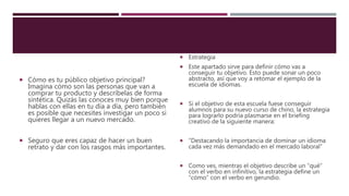  Cómo es tu público objetivo principal?
Imagina cómo son las personas que van a
comprar tu producto y descríbelas de forma
sintética. Quizás las conoces muy bien porque
hablas con ellas en tu día a día, pero también
es posible que necesites investigar un poco si
quieres llegar a un nuevo mercado.
 Seguro que eres capaz de hacer un buen
retrato y dar con los rasgos más importantes.
 Estrategia
 Este apartado sirve para definir cómo vas a
conseguir tu objetivo. Esto puede sonar un poco
abstracto, así que voy a retomar el ejemplo de la
escuela de idiomas.
 Si el objetivo de esta escuela fuese conseguir
alumnos para su nuevo curso de chino, la estrategia
para lograrlo podría plasmarse en el briefing
creativo de la siguiente manera:
 “Destacando la importancia de dominar un idioma
cada vez más demandado en el mercado laboral”
 Como ves, mientras el objetivo describe un “qué”
con el verbo en infinitivo, la estrategia define un
“cómo” con el verbo en gerundio.
 