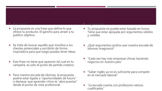 Propuesta
 La propuesta es una frase que define lo que
ofrece tu producto. El gancho para atraer a tu
público objetivo.
 Se trata de buscar aquello que moviliza a tus
clientes potenciales y escribirlo de forma
inspiradora para que luego puedas tener ideas.
 Esta frase no tiene que aparecer tal cual en tu
campaña, es solo el punto de partida creativo.
 Para nuestra escuela de idiomas, la propuesta
podría estar ligada a “oportunidades de futuro”
o destacar que aprender chino te “abre puertas”
desde el punto de vista profesional.
 Argumentos
 Tu propuesta no puede estar basada en humo.
Tiene que estar apoyada por argumentos sólidos
y creíbles.
 ¿Qué argumentos podría usar nuestra escuela de
idiomas imaginaria?
 “Cada vez hay más empresas chinas haciendo
negocios en nuestro país”
 “Saber inglés ya no es suficiente para competir
en el mercado laboral”
 “La escuela cuenta con profesores nativos
cualificados”
 