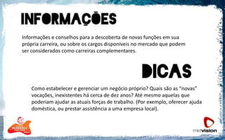 	Informações e conselhos para a descoberta de novas funções em sua própria carreira, ou sobre os cargos disponíveis no mercado que podem ser considerados como carreiras complementares.Como estabelecer e gerenciar um negócio próprio? Quais são as “novas” vocações, inexistentes há cerca de dez anos? Até mesmo aquelas que poderiam ajudar as atuais forças de trabalho. (Por exemplo, oferecer ajuda doméstica, ou prestar assistência a uma empresa local).