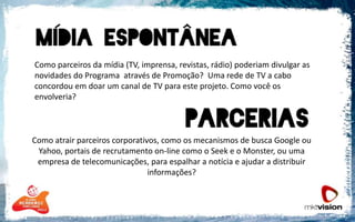 	Como parceiros da mídia (TV, imprensa, revistas, rádio) poderiam divulgar as novidades do Programa  através de Promoção?  Uma rede de TV a cabo concordou em doar um canal de TV para este projeto. Como você os envolveria?Como atrair parceiros corporativos, como os mecanismos de busca Google ou Yahoo, portais de recrutamento on-line como o Seek e o Monster, ou uma empresa de telecomunicações, para espalhar a notícia e ajudar a distribuir informações?