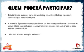 Estudantes de qualquer curso de Marketing em universidades e escolas de administração de qualquer país.  A inscrição é gratuita e as equipes devem ter 3 ou mais participantes. Uma mesma universidade ou escola pode inscrever diversos grupos, mas cada grupo só pode realizar uma inscrição.  Não será aceita a inscrição individual. 