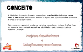 A vida é cheia de desafios. E para ter sucesso é preciso enfrentá-los de frente e encarar todas as dificuldades. Seja saltando, pulando, se equilibrando e, principalmente, inovando e fazendo as coisas acontecerem. 	Assim como nos esportes de aventura, o marketing promocional é cheio de desafios. E para ter sucesso, é preciso ousadia, estratégia e criatividade. Essa é a proposta do Global AcademicChallenge:Projetos desafiadores + Soluções surpreendentes 