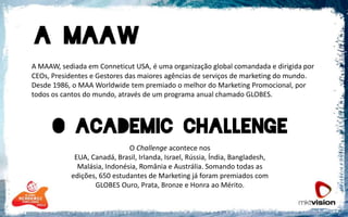 A MAAW, sediada em Conneticut USA, é uma organização global comandada e dirigida por CEOs, Presidentes e Gestores das maiores agências de serviços de marketing do mundo. Desde 1986, o MAA Worldwide tem premiado o melhor do Marketing Promocional, por todos os cantos do mundo, através de um programa anual chamado GLOBES.O Challengeacontece nos EUA, Canadá, Brasil, Irlanda, Israel, Rússia, Índia, Bangladesh, Malásia, Indonésia, România e Austrália. Somando todas as edições, 650 estudantes de Marketing já foram premiados com GLOBES Ouro, Prata, Bronze e Honra ao Mérito.